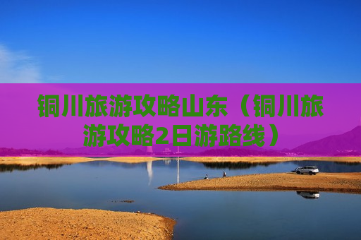 铜川旅游攻略山东（铜川旅游攻略2日游路线）