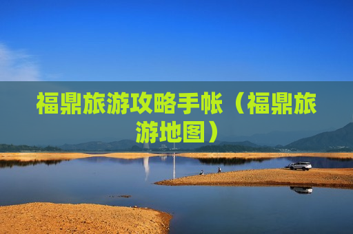 福鼎旅游攻略手帐（福鼎旅游地图）