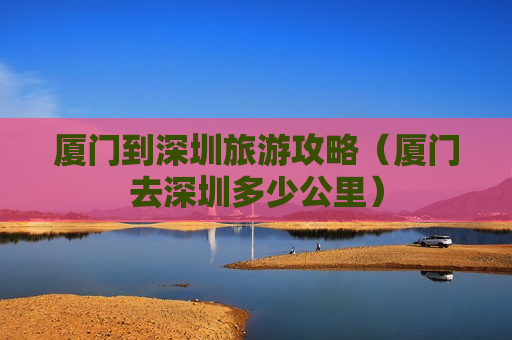 厦门到深圳旅游攻略（厦门去深圳多少公里）