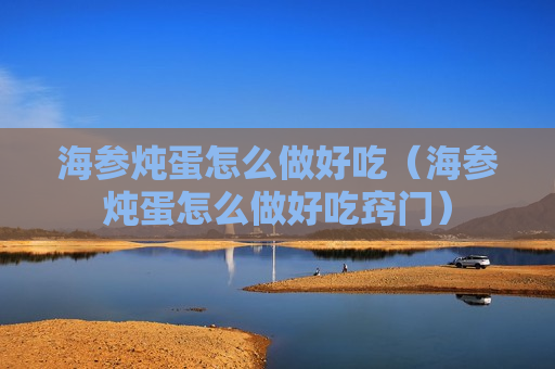 海参炖蛋怎么做好吃（海参炖蛋怎么做好吃窍门）