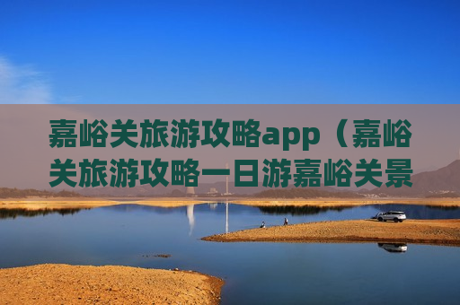 嘉峪关旅游攻略app（嘉峪关旅游攻略一日游嘉峪关景点介绍）