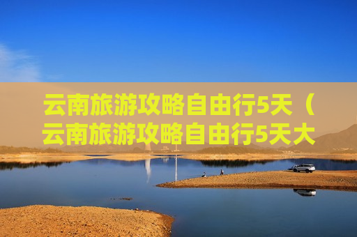 云南旅游攻略自由行5天（云南旅游攻略自由行5天大概消费多少）