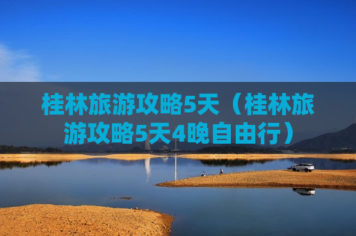 桂林旅游攻略5天（桂林旅游攻略5天4晚自由行）