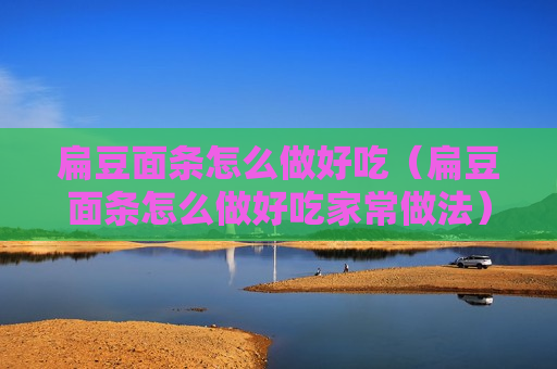 扁豆面条怎么做好吃（扁豆面条怎么做好吃家常做法）