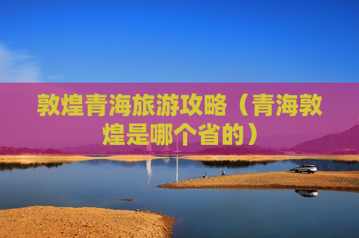 敦煌青海旅游攻略（青海敦煌是哪个省的）