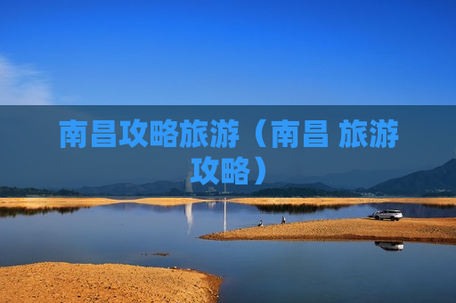 南昌攻略旅游（南昌 旅游攻略）