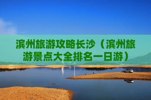 滨州旅游攻略长沙（滨州旅游景点大全排名一日游）