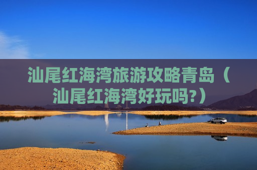 汕尾红海湾旅游攻略青岛（汕尾红海湾好玩吗?）