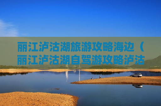 丽江泸沽湖旅游攻略海边（丽江泸沽湖自驾游攻略泸沽湖攻略47万阅读）