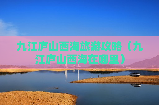 九江庐山西海旅游攻略（九江庐山西海在哪里）