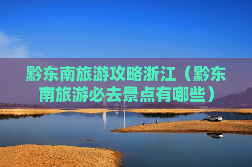 黔东南旅游攻略浙江（黔东南旅游必去景点有哪些）