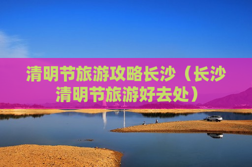 清明节旅游攻略长沙（长沙清明节旅游好去处）