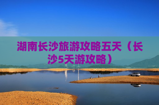 湖南长沙旅游攻略五天（长沙5天游攻略）