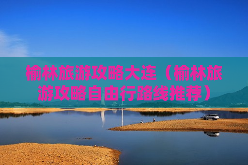 榆林旅游攻略大连（榆林旅游攻略自由行路线推荐）