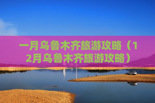 一月乌鲁木齐旅游攻略（12月乌鲁木齐旅游攻略）