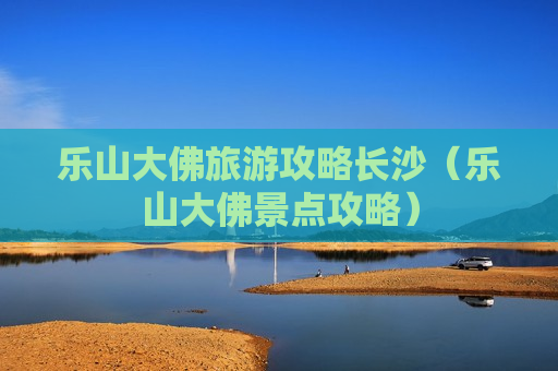 乐山大佛旅游攻略长沙（乐山大佛景点攻略）