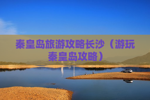 秦皇岛旅游攻略长沙（游玩秦皇岛攻略）