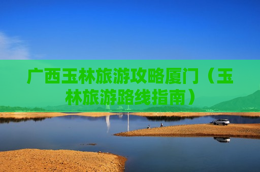 广西玉林旅游攻略厦门（玉林旅游路线指南）