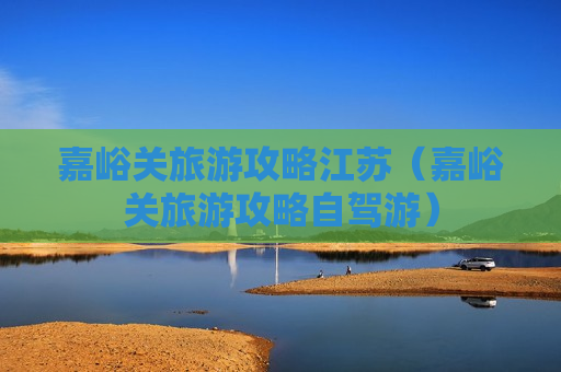 嘉峪关旅游攻略江苏（嘉峪关旅游攻略自驾游）