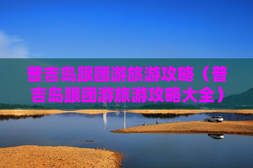 普吉岛跟团游旅游攻略（普吉岛跟团游旅游攻略大全）