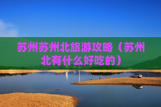 苏州苏州北旅游攻略（苏州北有什么好吃的）