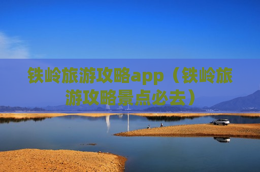 铁岭旅游攻略app（铁岭旅游攻略景点必去）