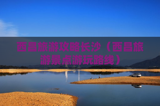 西昌旅游攻略长沙（西昌旅游景点游玩路线）