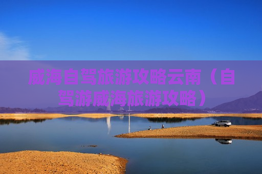 威海自驾旅游攻略云南（自驾游威海旅游攻略）