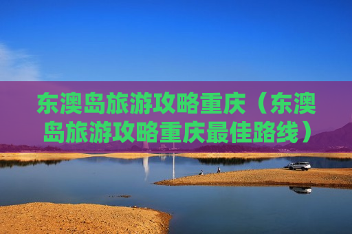 东澳岛旅游攻略重庆（东澳岛旅游攻略重庆最佳路线）