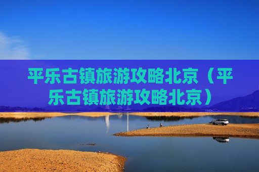 平乐古镇旅游攻略北京（平乐古镇旅游攻略北京）