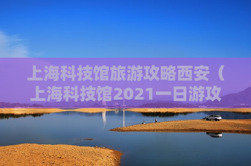 上海科技馆旅游攻略西安（上海科技馆2021一日游攻略）