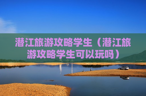 潜江旅游攻略学生（潜江旅游攻略学生可以玩吗）