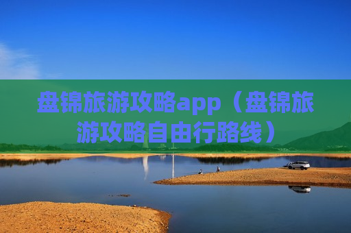 盘锦旅游攻略app（盘锦旅游攻略自由行路线）