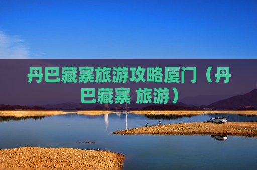 丹巴藏寨旅游攻略厦门（丹巴藏寨 旅游）