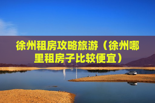 徐州租房攻略旅游（徐州哪里租房子比较便宜）