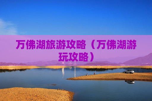 万佛湖旅游攻略（万佛湖游玩攻略）