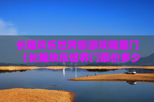 长隆欢乐世界旅游攻略厦门（长隆欢乐世界门票价多少钱）