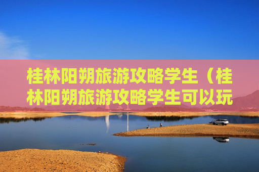 桂林阳朔旅游攻略学生（桂林阳朔旅游攻略学生可以玩吗）