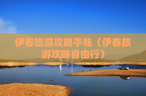 伊春旅游攻略手帐（伊春旅游攻略自由行）