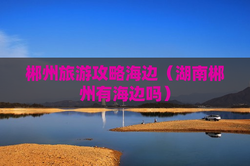 郴州旅游攻略海边（湖南郴州有海边吗）