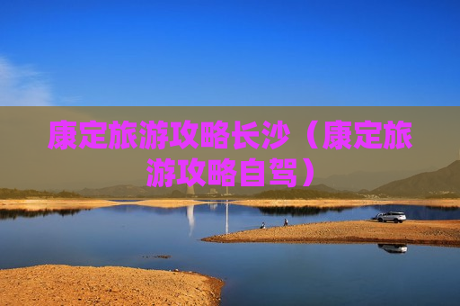 康定旅游攻略长沙（康定旅游攻略自驾）