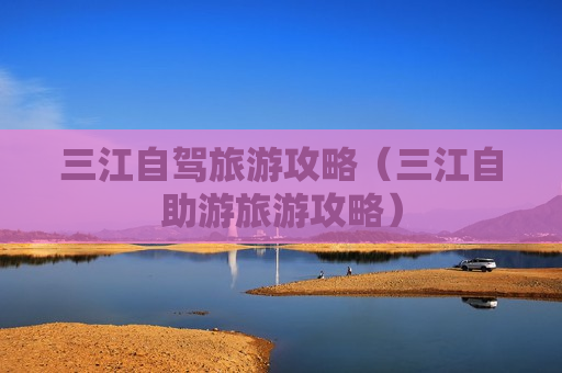 三江自驾旅游攻略（三江自助游旅游攻略）