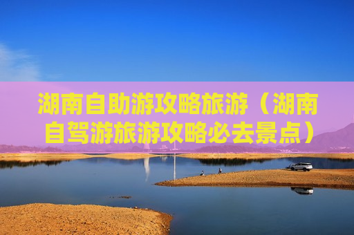 湖南自助游攻略旅游（湖南自驾游旅游攻略必去景点）