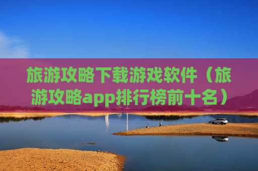 旅游攻略下载游戏软件（旅游攻略app排行榜前十名）