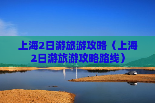 上海2日游旅游攻略（上海2日游旅游攻略路线）