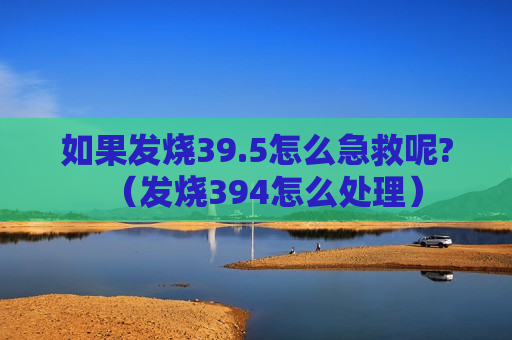 如果发烧39.5怎么急救呢?（发烧394怎么处理）