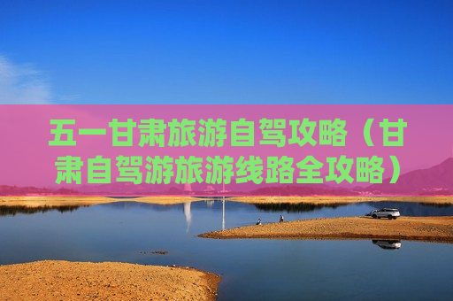 五一甘肃旅游自驾攻略（甘肃自驾游旅游线路全攻略）