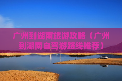 广州到湖南旅游攻略（广州到湖南自驾游路线推荐）