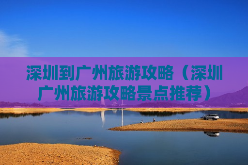 深圳到广州旅游攻略（深圳广州旅游攻略景点推荐）