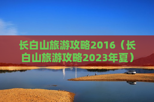 长白山旅游攻略2016（长白山旅游攻略2023年夏）